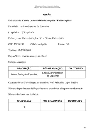 97
O Espanhol no Ensino Universitário Brasileiro
El Español en la Enseñanza Universitaria Brasileña
GOIÁS
Universidade: Centro Universitário de Anápolis - UniEvangélica
Faculdade: Instituto Superior de Educação
( ) pública ( X ) privada
Endereço: Av. Universitária, km. 3,5 – Cidade Universitária
CEP: 75070-290	 Cidade: Anápolis	 Estado: GO
Telefone: 62-3310 6600	
Página WEB: www.unievangelica.edu.br
Cursos oferecidos:
GRADUAÇÃO PÓS-GRADUAÇÃO DOUTORADO
Letras Português/Espanhol
Ensino Aprendizagem
de Espanhol
Coordenador do Curso/Depto. de espanhol: Prof. Ariovaldo Lopes Pereira
Número de professores de língua/literatura espanholas e hispano-americanas: 0
Número de alunos matriculados:
GRADUAÇÃO PÓS-GRADUAÇÃO DOUTORADO
0
 