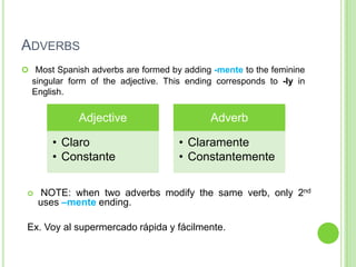 ADVERBS
 Most Spanish adverbs are formed by adding -mente to the feminine
  singular form of the adjective. This ending corresponds to -ly in
  English.


             Adjective                      Adverb

       • Claro                      • Claramente
       • Constante                  • Constantemente

    NOTE: when two adverbs modify the same verb, only 2nd
     uses –mente ending.

 Ex. Voy al supermercado rápida y fácilmente.
 