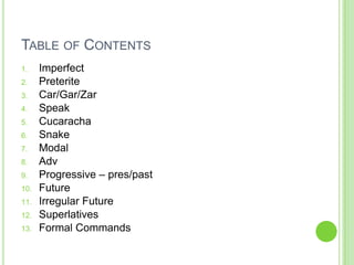 TABLE OF CONTENTS
1.    Imperfect
2.    Preterite
3.    Car/Gar/Zar
4.    Speak
5.    Cucaracha
6.    Snake
7.    Modal
8.    Adv
9.    Progressive – pres/past
10.   Future
11.   Irregular Future
12.   Superlatives
13.   Formal Commands
 