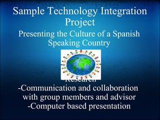 Sample Technology Integration Project Presenting the Culture of a Spanish Speaking Country -Research -Communication and collaboration  with group members and advisor -Computer based presentation 