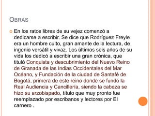 OBRAS
 En los ratos libres de su vejez comenzó a
dedicarse a escribir. Se dice que Rodríguez Freyle
era un hombre culto, gran amante de la lectura, de
ingenio versátil y vivaz. Los últimos seis años de su
vida los dedicó a escribir una gran crónica, que
tituló Conquista y descubrimiento del Nuevo Reino
de Granada de las Indias Occidentales del Mar
Océano, y Fundación de la ciudad de Santafé de
Bogotá, primera de este reino donde se fundó la
Real Audiencia y Cancillería, siendo la cabeza se
hizo su arzobispado, título que muy pronto fue
reemplazado por escribanos y lectores por El
carnero .
 