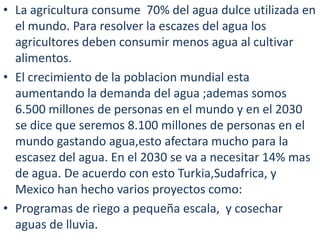 La agricultura consume  70% del agua dulceutilizada en el mundo. Para resolver la escazes del agua los agricultores deben consumir menos agua al cultivar alimentos.El crecimiento de la poblacion mundial estaaumentando la demanda del agua;ademas somos 6.500 millones de personas en el mundo y en el 2030 se dice que seremos 8.100 millones de personas en el mundogastandoagua,estoafectara mucho para la escasez del agua. En el 2030 se va a necesitar 14% mas de agua. De acuerdo con estoTurkia,Sudafrica, y Mexico han hechovariosproyectos como:Programas de riego a pequeñaescala,  y cosechar aguas de lluvia.