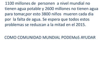 1100 millones de  personen  a nivel mundial no  tienen agua potable y 2600 millones no tienen agua para tomar,poresto 3800 niñosmuerencada dia por  la falta de agua. Se espera que todosestos problemas se reduzcan a la mitad en el 2015. COMO COMUNIDAD MUNDIAL PODEMoS AYUDAR
