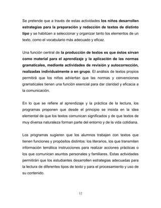 Se pretende que a través de estas actividades los niños desarrollen
estrategias para la preparación y redacción de textos de distinto
tipo y se habitúen a seleccionar y organizar tanto los elementos de un
texto, como el vocabulario más adecuado y eficaz.


Una función central de la producción de textos es que éstos sirvan
como material para el aprendizaje y la aplicación de las normas
gramaticales, mediante actividades de revisión y autocorrección,
realizadas individualmente o en grupo. El análisis de textos propios
permitirá que los niños adviertan que las normas y convenciones
gramaticales tienen una función esencial para dar claridad y eficacia a
la comunicación.


En lo que se refiere al aprendizaje y la práctica de la lectura, los
programas proponen que desde el principio se insista en la idea
elemental de que los textos comunican significados y de que textos de
muy diversa naturaleza forman parte del entorno y de la vida cotidiana.


Los programas sugieren que los alumnos trabajen con textos que
tienen funciones y propósitos distintos: los literarios, los que transmiten
información temática instrucciones para realizar acciones prácticas o
los que comunican asuntos personales y familiares. Estas actividades
permitirán que los estudiantes desarrollen estrategias adecuadas para
la lectura de diferentes tipos de texto y para el procesamiento y uso de
su contenido.




                                    12
 
