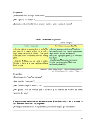 Respondan:
¿Cómo se escribe “borrego” en rarámuri? _______________________________________
¿Qué significa “ko wekáli”? __________________________________________________
¿Por qué es más corto el texto en rarámuri si ambos textos cuentan lo mismo?
_________________________________________________________________________
Sirenia y la neblina (fragmento)
Zoraida Vásquez
Versión en español Versión en totonaca (Puebla)
-¡Sirenia, métete ya, que se viene la noche! La
voz atravesó la espesa neblina de la tarde y
llegó hasta los oídos de Sirenia. Ella apretó
sus talones sobre el vientre inflado del burro y
gritó:
-¡Apúrate, Neblina, que se viene la noche!
Sirenia, el burro y la pata Neblina enfilaron
hacia la casa.
-¡Sirenia, katanuta, natsisuana! Tachiuin
lakgtaxtulh mankgana xlakgakgotanon xau
akgachancha Sirenia. MaIkapalilh
xtakgalhin tapatayalh papokgxili burro xau
tachekgle:
-¡Kalakapala, Mankgana, natsisuana!
Sirenia, burro xau patux Mankgana
takilhanukgolh k'chiki.
Tomado de: Vásquez, Zoraida. Sirenia y la neblina (versión bilingüe). IFE,
serie Árbol de Cuentos No. 6. México, 1998. pp. 4 y 5.
Respondan:
¿Cómo se escribe “pata” en totonaca? __________________________________________
¿Qué significa “mankgana”? _________________________________________________
¿Qué función cumple la palabra “xau”? _________________________________________
¿Qué puedes decir en relación con la extensión y la cantidad de palabras de ambas
versiones del texto?
_________________________________________________________________________
Compartan sus respuestas con sus compañeros. Reflexionen acerca de la manera en
que pudieron contestar a las preguntas.
¿Cómo pudieron identificar el significado de palabras en lenguas que no conocen?
_________________________________________________________________________
101
 