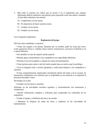 2. Más tarde la maestra nos indicó que la norma 4 en el reglamento que estamos
elaborando debería redactarse nuevamente para expresarla como una orden o mandato.
¿Cómo debe redactarse esta norma?
A) Cumpliremos con las tareas.
B) No dejaríamos de hacer nuestras tareas.
C) Cumple con las tareas.
D) Cumplir con las tareas.
Lee el siguiente reglamento.
Reglamento del grupo
Del trato entre estudiantes y maestros
• Tratar con respeto a los demás: llamarles por su nombre, pedir las cosas por favor,
evitar agresiones físicas y verbales, hacer críticas constructivas, reconocer el derecho a ser
u opinar diferente.
• Ser atendido en caso de requerir ayuda especial.
• Brindar apoyo extraordinario a los compañeros con capacidades diferentes.
• Solicitar el uso de la palabra y respetar los turnos de participación.
• Tener permiso para entrar o salir del salón cuando haya un motivo que lo justifique.
• Usar un lenguaje (oral o escrito) apropiado y cortés para dirigirse a los compañeros o
maestros.
• Evitar comportamientos inadecuados moralmente dentro del salón o de la escuela. Se
amonestará verbalmente a los alumnos que se sorprendan en esa situación y se requerirá la
presencia del padre o tutor.
Del trabajo en el aula
• Cumplir con las tareas y acuerdos.
Participar en las actividades escolares regulares y extraordinarias con entusiasmo y
compromiso.
• Recibir información completa y suficiente para comprender los contenidos de las
asignaturas.
• Cuidar el equipo y mobiliario del aula y la escuela.
• Mantener la limpieza de todas las áreas y colaborar en las actividades de
mantenimiento.
104
 