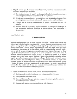 3. Elige la opción que, de acuerdo con el Reglamento, establece dos derechos de los
miembros del grupo que lo elaboró.
A) Ser atendido en caso de requerir ayuda especial.Recibir información completa y
suficiente para comprender los contenidos de las asignaturas.
B) Brindar apoyo extraordinario a los compañeros con capacidades diferentes.Tener
permiso para entrar o salir del salón cuando haya un motivo que lo justifique.
C) Cumplir con las tareas y acuerdos.Cuidar el equipo y mobiliario del aula y la
escuela.
D) Solicitar el uso de la palabra y respetar los turnos de participación. Participar en
las actividades escolares regulares y extraordinarias con entusiasmo y
compromiso.
Lee el siguiente texto
El Duende juguetón.
Hace muchos años en una casa en la que habitaban siete niños y sus dos padres, uno de esos
niños al que le decían Paquito, era muy tímido y a veces decía que tenía un duende, que le
quitaba sus juguetes y se los escondía y cuando él le pedía que se los regresara entonces el
duende se los dejaba a la vista, porque le gustaba jugar con él. Sus papás creían que lo que
decía Paquito, era producto de su imaginación, como no le gustaba jugar con otros niños y
casi no salía de la casa, ellos pensaban que así se entretenía Paquito. Hasta que un día el
papá de Paquito estaba haciendo arreglos en la cocina y dejó unas pinzas en el suelo, de
pronto la pinzas desaparecieron, Paquito le dijo a su papá que se trataba de su duende
juguetón, pero el papá pensó que era el mismo Paquito el que las había escondido, así que
le pidió que se las entregara de inmediato, sin embargo, el niño seguía insistiendo que era
obra del duende, así que castigaron al niño y le prohibieron acercarse al lugar donde
trabajaba su papá, de pronto, aparecieron las pinzas en el lugar donde originalmente estaban
y el papá de Paquito ya no supo que pensar, le pareció extraño y les contó a sus vecinos la
historia. Un día, decidió salir de esa casa y desde entonces nadie quiere habitarla. Los
vecinos no olvidan que allí habita un Duende juguetón…
4. Según el contenido del anterior texto, ¿cuál es el origen de las leyendas?
A) La búsqueda de historias imaginarias para entretener a niños y jóvenes.
B) La exploración de historias raras.
C) La necesidad de explicar por qué ocurren algunos fenómenos para los que no se
encuentra explicación científica.
D) La audacia de la gente para inventar historias todo el tiempo.
105
 