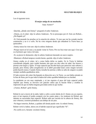 REACTIVOS SEGUNDO BLOQUE
Lee el siguiente texto.
El mejor amigo de un muchacho
Isaac Asimov*
-Querida, ¿dónde está Jimmy? -preguntó el señor Anderson.
-Afuera, en el cráter -dijo la señora Anderson-. No te preocupes por él. Está con Robutt...
¿Ha llegado ya?
-Sí. Está pasando las pruebas en la estación de cohetes. Te juro que me ha costado mucho
contenerme y no ir a verlo. No he visto ninguno desde que abandoné la Tierra hace ya
quinceaños.
-Jimmy nunca ha visto uno -dijo la señora Anderson.
-Porque nació en la Luna y no puede visitar la Tierra. Por eso hice traer uno aquí. Creo que
es el primero que viene a la Luna.
-Sí, su precio lo demuestra -dijo la señora Anderson lanzando un suave suspiro.
-Mantener a Robutt tampoco resulta barato, querida -dijo el señor Anderson.
Jimmy estaba en el cráter, tal y como había dicho su madre. En la Tierra le habrían
considerado delgado, pero estaba bastante alto para sus diez años de edad. Sus brazos y
piernas eran largos y ágiles. El traje espacial que llevaba hacía que pareciese más robusto y
pesado, pero Jimmy sabía arreglárselas en la débil gravedad lunar como ningún terrestre
podía hacerlo nunca. Cuando Jimmy tensaba las piernas y daba su salto de canguro su padre
siempre acababa quedándose atrás.
El lado exterior del cráter iba bajando en dirección sur y la Tierra ya casi había entrado en
la fase de llena, por lo que toda la ladera del cráter quedaba bañada por su claridad.
La pendiente no era muy empinada, y ni tan siquiera el peso del traje espacial podía
impedir que Jimmy se moviera con gráciles saltos que le hacían flotar y creaban la
impresión de que no había ninguna gravedad contra la que luchar.
-¡Vamos, Robutt! -gritó Jimmy.
Robutt le oyó a través de la radio, ladró y echó a correr detrás de él. Jimmy era un experto,
pero ni tan siquiera él podía competir con las cuatro patas y los tendones de Robutt, que
además no necesitaba traje espacial. Robutt saltó por encima de la cabeza de Jimmy, dio
una voltereta y terminó posándose casi debajo de sus pies.
-No hagas tonterías, Robutt, y quédate allí donde pueda verte -le ordenó Jimmy.
Robutt volvió a ladrar, ahora con el ladrido especial que significaba “Sí”.
-No confío en ti, farsante -exclamó Jimmy.
107
 