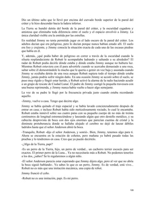 Dio un último salto que lo llevó por encima del curvado borde superior de la pared del
cráter y le hizo descender hacia la ladera inferior.
La Tierra se hundió detrás del borde de la pared del cráter, y la oscuridad cegadora y
amistosa que eliminaba toda diferencia entre el suelo y el espacio envolvió a Jimmy. La
única claridad visible era la emitida por las estrellas.
En realidad Jimmy no tenía permitido jugar en el lado oscuro de la pared del cráter. Los
adultos decían que era peligroso, pero lo decían porque nunca habían estado allí. El suelo
era liso y crujiente, y Jimmy conocía la situación exacta de cada una de las escasas piedras
que había en él.
Y, además, ¿qué podía haber de peligroso en correr a través de la oscuridad cuando la
silueta resplandeciente de Robutt le acompañaba ladrando y saltando a su alrededor? El
radar de Robutt podía decirle dónde estaba y dónde estaba Jimmy aunque no hubiera luz.
Mientras Robutt estuviera con él para advertirle cuando se acercaba demasiado a una roca,
saltar sobre él demostrándole lo mucho que le quería o gemir en voz baja y asustada cuando
Jimmy se ocultaba detrás de una roca aunque Robutt supiera todo el tiempo dónde estaba
Jimmy, jamás podría sufrir ningún daño. En una ocasión Jimmy se acostó sobre el suelo, se
puso muy rígido y fingió estar herido, y Robutt activó la alarma de la radio haciendo acudir
a un grupo de rescate de Ciudad Lunar. El padre de Jimmy castigó la pequeña travesura con
una buena reprimenda, y Jimmy nunca había vuelto a hacer algo semejante.
La voz de su padre le llegó por la frecuencia privada justo cuando estaba recordando
aquello.
-Jimmy, vuelve a casa. Tengo que decirte algo.
Jimmy se había quitado el traje espacial y se había lavado concienzudamente después de
entrar en casa; e incluso Robutt había sido meticulosamente rociado, lo cual le encantaba.
Robutt estaba inmóvil sobre sus cuatro patas con su pequeño cuerpo de no más de treinta
centímetros de longitud estremeciéndose y lanzando algún que otro destello metálico, y su
cabecita desprovista de boca con dos ojos enormes que parecían cuentas de cristal y la
diminuta protuberancia donde se hallaba alojado el cerebro no dejó de lanzar débiles
ladridos hasta que el señor Anderson abrió la boca.
-Tranquilo, Robutt -dijo el señor Anderson, y sonrió-. Bien, Jimmy, tenemos algo para ti.
Ahora se encuentra en la estación de cohetes, pero mañana ya habrá pasado todas las
pruebas y lo tendremos en casa. Creo que ya puedo decírtelo.
-¿Algo de la Tierra, papi?
-Es un perro de la Tierra, hijo, un perro de verdad... un cachorro terrier escocés para ser
exactos. El primer perro de la Luna... Ya no necesitarás más a Robutt. No podemos tenerlos
a los dos, ¿sabes? Se lo regalaremos a algún niño.
-El señor Anderson parecía estar esperando que Jimmy dijera algo, pero al ver que no abría
la boca siguió hablando-. Ya sabes lo que es un perro, Jimmy. Es de verdad, está vivo...
Robutt no es más que una imitación mecánica, una copia de robot.
Jimmy frunció el ceño.
-Robutt no es una imitación, papi. Es mi perro.
108
 