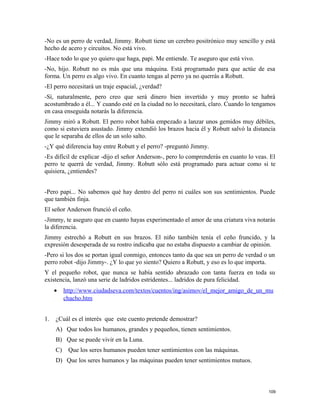 -No es un perro de verdad, Jimmy. Robutt tiene un cerebro positrónico muy sencillo y está
hecho de acero y circuitos. No está vivo.
-Hace todo lo que yo quiero que haga, papi. Me entiende. Te aseguro que está vivo.
-No, hijo. Robutt no es más que una máquina. Está programado para que actúe de esa
forma. Un perro es algo vivo. En cuanto tengas al perro ya no querrás a Robutt.
-El perro necesitará un traje espacial, ¿verdad?
-Sí, naturalmente, pero creo que será dinero bien invertido y muy pronto se habrá
acostumbrado a él... Y cuando esté en la ciudad no lo necesitará, claro. Cuando lo tengamos
en casa enseguida notarás la diferencia.
Jimmy miró a Robutt. El perro robot había empezado a lanzar unos gemidos muy débiles,
como si estuviera asustado. Jimmy extendió los brazos hacia él y Robutt salvó la distancia
que le separaba de ellos de un solo salto.
-¿Y qué diferencia hay entre Robutt y el perro? -preguntó Jimmy.
-Es difícil de explicar -dijo el señor Anderson-, pero lo comprenderás en cuanto lo veas. El
perro te querrá de verdad, Jimmy. Robutt sólo está programado para actuar como si te
quisiera, ¿entiendes?
-Pero papi... No sabemos qué hay dentro del perro ni cuáles son sus sentimientos. Puede
que también finja.
El señor Anderson frunció el ceño.
-Jimmy, te aseguro que en cuanto hayas experimentado el amor de una criatura viva notarás
la diferencia.
Jimmy estrechó a Robutt en sus brazos. El niño también tenía el ceño fruncido, y la
expresión desesperada de su rostro indicaba que no estaba dispuesto a cambiar de opinión.
-Pero si los dos se portan igual conmigo, entonces tanto da que sea un perro de verdad o un
perro robot -dijo Jimmy-. ¿Y lo que yo siento? Quiero a Robutt, y eso es lo que importa.
Y el pequeño robot, que nunca se había sentido abrazado con tanta fuerza en toda su
existencia, lanzó una serie de ladridos estridentes... ladridos de pura felicidad.
• http://www.ciudadseva.com/textos/cuentos/ing/asimov/el_mejor_amigo_de_un_mu
chacho.htm
1. ¿Cuál es el interés que este cuento pretende demostrar?
A) Que todos los humanos, grandes y pequeños, tienen sentimientos.
B) Que se puede vivir en la Luna.
C) Que los seres humanos pueden tener sentimientos con las máquinas.
D) Que los seres humanos y las máquinas pueden tener sentimientos mutuos.
109
 