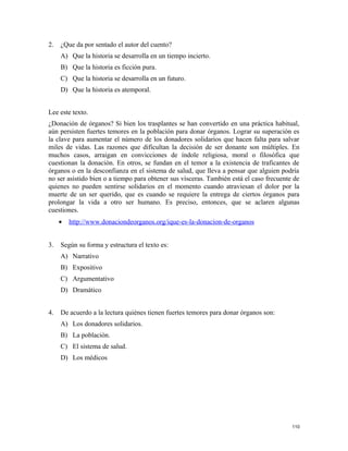2. ¿Que da por sentado el autor del cuento?
A) Que la historia se desarrolla en un tiempo incierto.
B) Que la historia es ficción pura.
C) Que la historia se desarrolla en un futuro.
D) Que la historia es atemporal.
Lee este texto.
¿Donación de órganos? Si bien los trasplantes se han convertido en una práctica habitual,
aún persisten fuertes temores en la población para donar órganos. Lograr su superación es
la clave para aumentar el número de los donadores solidarios que hacen falta para salvar
miles de vidas. Las razones que dificultan la decisión de ser donante son múltiples. En
muchos casos, arraigan en convicciones de índole religiosa, moral o filosófica que
cuestionan la donación. En otros, se fundan en el temor a la existencia de traficantes de
órganos o en la desconfianza en el sistema de salud, que lleva a pensar que alguien podría
no ser asistido bien o a tiempo para obtener sus vísceras. También está el caso frecuente de
quienes no pueden sentirse solidarios en el momento cuando atraviesan el dolor por la
muerte de un ser querido, que es cuando se requiere la entrega de ciertos órganos para
prolongar la vida a otro ser humano. Es preciso, entonces, que se aclaren algunas
cuestiones.
• http://www.donaciondeorganos.org/ique-es-la-donacion-de-organos
3. Según su forma y estructura el texto es:
A) Narrativo
B) Expositivo
C) Argumentativo
D) Dramático
4. De acuerdo a la lectura quiénes tienen fuertes temores para donar órganos son:
A) Los donadores solidarios.
B) La población.
C) El sistema de salud.
D) Los médicos
110
 