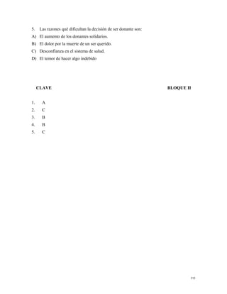 5. Las razones qué dificultan la decisión de ser donante son:
A) El aumento de los donantes solidarios.
B) El dolor por la muerte de un ser querido.
C) Desconfianza en el sistema de salud.
D) El temor de hacer algo indebido
CLAVE BLOQUE II
1. A
2. C
3. B
4. B
5. C
111
 
