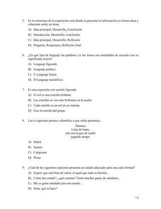 5. Es la estructura de la exposición oral donde se presenta la información en forma clara y
coherente sobre un tema.
A) Idea principal, Desarrollo, Conclusión
B) Introducción, Desarrollo, conclusión.
C) Idea principal, Desarrollo, Reflexión
D) Pregunta, Respuestas, Reflexión final.
6. ¿En qué tipo de lenguaje las palabras y/o las frases son entendidas de acuerdo con su
significado exacto?
A) Lenguaje figurado.
B) Lenguaje poético.
C) C Lenguaje literal.
D) D Lenguaje metafórico.
7. Es una expresión con sentido figurado.
A) El sol es una estrella brillante.
B) Las estrellas se ven más brillantes en la noche.
C) Cada estrella es un sol en su sistema.
D) Eres la estrella del grupo.
8. Lee el siguiente poema e identifica a que estilo pertenece.
Hamaca
Luna de trapo,
red con la que mi sueño
jugando atrapo.
A) Haikú
B) Soneto
C) Caligrama
D) Prosa
9. ¿Cuál de las siguientes opciones presenta un saludo adecuado para una carta formal?
A) Espero que esté bien de salud, al igual que toda su familia...
B) Cómo has estado?, ¿qué cuentas? Tenía muchas ganas de saludarte...
C) Me es grato saludarle por este medio...
D) Hola, qué se hace?
113
 