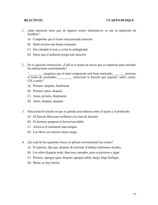 REACTIVOS CUARTO BLOQUE
1. ¿Qué intención tiene que en algunos textos informativos se use la repetición de
nombres?
A) Comprobar que el lector está poniendo atención.
B) Darle al texto una buena extensión.
C) Dar claridad al texto y evitar la ambigüedad.
D) Hacer que el auditorio ponga más atención
2. En la siguiente instrucción: ¿Cuál es el grupo de nexos que se requieren para entender
las indicaciones correctamente?
“_________ asegúrese que el mini componente esté bien conectado, _______ presione
el botón de encendido; _________ seleccione la función que requiere: radio, casete,
CD, o audio.”
A) Primero, después, finalmente.
B) Primero, antes, después.
C) Antes, primero, finalmente.
D) Antes, después, después.
3. Selecciona la oración en que se guarda concordancia entre el sujeto y el predicado:
A) El Ejercito Mexicano arribaron a la zona de desastre.
B) El alumnos preparan el festival navideño.
C) África es el continente más antiguo.
D) Los libros son nuestro mejor amigo.
4. ¿En cuál de las siguientes frases se aplican correctamente las comas?
A) El maestro, dijo que, después de terminar el trabajo saliéramos al patio.
B) Los niños llegaron tarde, iban muy cansados, pero se pusieron a jugar.
C) Primero, agregue agua, después, agregue jabón, luego, haga burbujas.
D) María, es muy bonita.
115
 