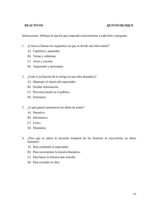 REACTIVOS QUINTO BLOQUE
Instrucciones. Subraya la opción que responda correctamente a cada ítem o pregunta.
1. ¿Cómo se llaman los segmentos en que se divide una obra teatral?
A) Capítulos y apartados
B) Temas y subtemas
C) Actos y escenas
D) Argumento y personajes
2. ¿Cuál es la función de la intriga en una obra dramática?
A) Mantener el interés del espectador.
B) Ocultar información.
C) Provocar miedo en el público.
D) Entretener
3. ¿A qué género pertenecen las obras de teatro?
A) Narrativo
B) Informativo
C) Lírico
D) Dramático
4. ¿Para qué se altera la sucesión temporal de las historias al convertirlas en obras
teatrales?
A) Para confundir al espectador.
B) Para incrementar la tensión dramática.
C) Para hacer la historia más sencilla.
D) Para extender la obra.
118
 