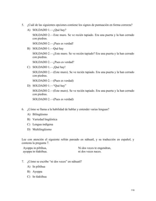 5. ¿Cuál de las siguientes opciones contiene los signos de puntuación en forma correcta?
A) SOLDADO 1.—¿Qué hay?
SOLDADO 2.—Este muro. Se ve recién tapiado. Era una puerta y la han cerrado
con piedras.
SOLDADO 2.—¡Pues es verdad!
B) SOLDADO 1.—Qué hay
SOLDADO 2.—¿Este muro. Se ve recién tapiado? Era una puerta y la han cerrado
con piedras.
SOLDADO 2.—¿Pues es verdad?
C) SOLDADO 1.—¡Qué hay!
SOLDADO 2.—(Este muro). Se ve recién tapiado. Era una puerta y la han cerrado
con piedras.
SOLDADO 2.—(Pues es verdad)
D) SOLDADO 1.—“Qué hay”
SOLDADO 2.—(Este muro). Se ve recién tapiado. Era una puerta y la han cerrado
con piedras.
SOLDADO 2.—(Pues es verdad)
6. ¿Cómo se llama a la habilidad de hablar y entender varias lenguas?
A) Bilingüismo
B) Variedad lingüística
C) Lengua indígena
D) Multilingüismo
Lee con atención el siguiente refrán pareado en náhuatl, y su traducción en español, y
contesta la pregunta 7.
Ayoppa in piltihua,
ayoppa in tlaktihua.
Ni dos veces te engendran,
ni dos veces naces.
7. ¿Cómo se escribe “ni dos veces” en náhuatl?
A) In piltihua
B) Ayoppa
C) In tlaktihua
119
 
