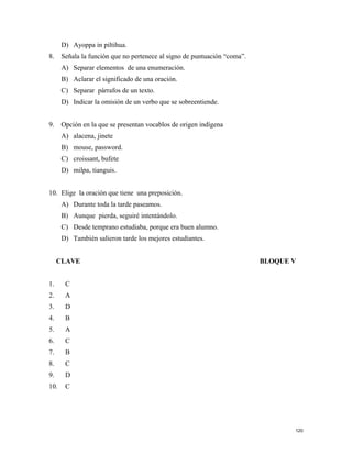 D) Ayoppa in piltihua.
8. Señala la función que no pertenece al signo de puntuación “coma”.
A) Separar elementos de una enumeración.
B) Aclarar el significado de una oración.
C) Separar párrafos de un texto.
D) Indicar la omisión de un verbo que se sobreentiende.
9. Opción en la que se presentan vocablos de origen indígena
A) alacena, jinete
B) mouse, password.
C) croissant, bufete
D) milpa, tianguis.
10. Elige la oración que tiene una preposición.
A) Durante toda la tarde paseamos.
B) Aunque pierda, seguiré intentándolo.
C) Desde temprano estudiaba, porque era buen alumno.
D) También salieron tarde los mejores estudiantes.
CLAVE BLOQUE V
1. C
2. A
3. D
4. B
5. A
6. C
7. B
8. C
9. D
10. C
120
 