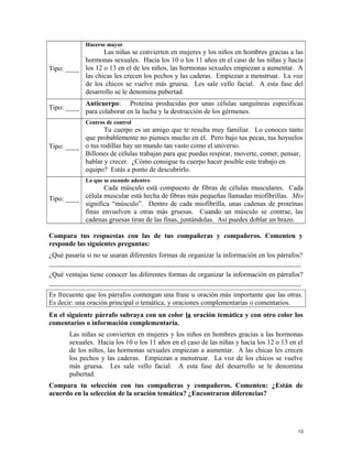 Tipo: ____
Hacerse mayor
Las niñas se convierten en mujeres y los niños en hombres gracias a las
hormonas sexuales. Hacia los 10 o los 11 años en el caso de las niñas y hacia
los 12 o 13 en el de los niños, las hormonas sexuales empiezan a aumentar. A
las chicas les crecen los pechos y las caderas. Empiezan a menstruar. La voz
de los chicos se vuelve más gruesa. Les sale vello facial. A esta fase del
desarrollo se le denomina pubertad.
Tipo: ____
Anticuerpo: Proteína producidas por unas células sanguíneas específicas
para colaborar en la lucha y la destrucción de los gérmenes.
Tipo: ____
Centros de control
Tu cuerpo es un amigo que te resulta muy familiar. Lo conoces tanto
que probablemente no pienses mucho en él. Pero bajo tus pecas, tus hoyuelos
o tus rodillas hay un mundo tan vasto como el universo.
Billones de células trabajan para que puedas respirar, moverte, comer, pensar,
hablar y crecer. ¿Cómo consigue tu cuerpo hacer posible este trabajo en
equipo? Estás a punto de descubrirlo.
Tipo: ____
Lo que se esconde adentro
Cada músculo está compuesto de fibras de células musculares. Cada
célula muscular está hecha de fibras más pequeñas llamadas miofibrillas. Mio
significa “músculo”. Dentro de cada miofibrilla, unas cadenas de proteínas
finas envuelven a otras más gruesas. Cuando un músculo se contrae, las
cadenas gruesas tiran de las finas, juntándolas. Así puedes doblar un brazo.
Compara tus respuestas con las de tus compañeras y compañeros. Comenten y
responde las siguientes preguntas:
¿Qué pasaría si no se usaran diferentes formas de organizar la información en los párrafos?
_________________________________________________________________________
¿Qué ventajas tiene conocer las diferentes formas de organizar la información en párrafos?
_________________________________________________________________________
Es frecuente que los párrafos contengan una frase u oración más importante que las otras.
Es decir: una oración principal o temática, y oraciones complementarias o comentarios.
En el siguiente párrafo subraya con un color la oración temática y con otro color los
comentarios o información complementaria.
Las niñas se convierten en mujeres y los niños en hombres gracias a las hormonas
sexuales. Hacia los 10 o los 11 años en el caso de las niñas y hacia los 12 o 13 en el
de los niños, las hormonas sexuales empiezan a aumentar. A las chicas les crecen
los pechos y las caderas. Empiezan a menstruar. La voz de los chicos se vuelve
más gruesa. Les sale vello facial. A esta fase del desarrollo se le denomina
pubertad.
Compara tu selección con tus compañeras y compañeros. Comenten: ¿Están de
acuerdo en la selección de la oración temática? ¿Encontraron diferencias?
13
 