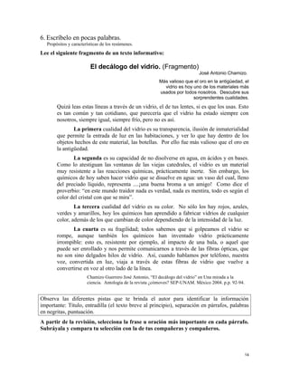 6. Escríbelo en pocas palabras.
Propósitos y características de los resúmenes.
Lee el siguiente fragmento de un texto informativo:
El decálogo del vidrio. (Fragmento)
José Antonio Chamizo.
Más valioso que el oro en la antigüedad, el
vidrio es hoy uno de los materiales más
usados por todos nosotros. Descubre sus
sorprendentes cualidades.
Quizá leas estas líneas a través de un vidrio, el de tus lentes, si es que los usas. Esto
es tan común y tan cotidiano, que parecería que el vidrio ha estado siempre con
nosotros, siempre igual, siempre frío, pero no es así.
La primera cualidad del vidrio es su transparencia, ilusión de inmaterialidad
que permite la entrada de luz en las habitaciones, y ver lo que hay dentro de los
objetos hechos de este material, las botellas. Por ello fue más valioso que el oro en
la antigüedad.
La segunda es su capacidad de no disolverse en agua, en ácidos y en bases.
Como lo atestiguan las ventanas de las viejas catedrales, el vidrio es un material
muy resistente a las reacciones químicas, prácticamente inerte. Sin embargo, los
químicos de hoy saben hacer vidrio que se disuelve en agua: un vaso del cual, lleno
del preciado líquido, representa ....¡una buena broma a un amigo! Como dice el
proverbio: “en este mundo traidor nada es verdad, nada es mentira, todo es según el
color del cristal con que se mira”.
La tercera cualidad del vidrio es su color. No sólo los hay rojos, azules,
verdes y amarillos, hoy los químicos han aprendido a fabricar vidrios de cualquier
color, además de los que cambian de color dependiendo de la intensidad de la luz.
La cuarta es su fragilidad; todos sabemos que si golpeamos el vidrio se
rompe, aunque también los químicos han inventado vidrio prácticamente
irrompible: esto es, resistente por ejemplo, al impacto de una bala, o aquel que
puede ser enrollado y nos permite comunicarnos a través de las fibras ópticas, que
no son sino delgados hilos de vidrio. Así, cuando hablamos por teléfono, nuestra
voz, convertida en luz, viaja a través de estas fibras de vidrio que vuelve a
convertirse en voz al otro lado de la línea.
Chamizo Guerrero José Antonio, “El decálogo del vidrio” en Una mirada a la
ciencia. Antología de la revista ¿cómoves? SEP-UNAM. México 2004. p.p. 92-94.
Observa las diferentes pistas que te brinda el autor para identificar la información
importante: Título, entradilla (el texto breve al principio), separación en párrafos, palabras
en negritas, puntuación.
A partir de la revisión, selecciona la frase u oración más importante en cada párrafo.
Subráyala y compara tu selección con la de tus compañeras y compañeros.
14
 