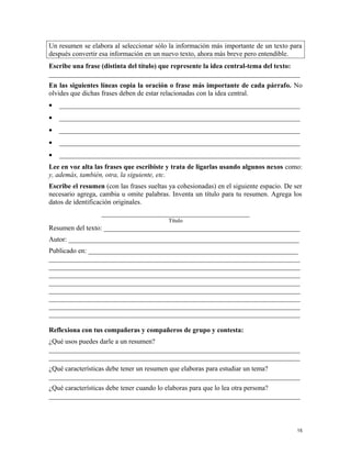 Un resumen se elabora al seleccionar sólo la información más importante de un texto para
después convertir esa información en un nuevo texto, ahora más breve pero entendible.
Escribe una frase (distinta del título) que represente la idea central-tema del texto:
_________________________________________________________________________
En las siguientes líneas copia la oración o frase más importante de cada párrafo. No
olvides que dichas frases deben de estar relacionadas con la idea central.
• ______________________________________________________________________
• ______________________________________________________________________
• ______________________________________________________________________
• ______________________________________________________________________
• ______________________________________________________________________
Lee en voz alta las frases que escribiste y trata de ligarlas usando algunos nexos como:
y, además, también, otra, la siguiente, etc.
Escribe el resumen (con las frases sueltas ya cohesionadas) en el siguiente espacio. De ser
necesario agrega, cambia u omite palabras. Inventa un título para tu resumen. Agrega los
datos de identificación originales.
___________________________________________
Título
Resumen del texto: _________________________________________________________
Autor: ___________________________________________________________________
Publicado en: _____________________________________________________________
_________________________________________________________________________
_________________________________________________________________________
_________________________________________________________________________
_________________________________________________________________________
_________________________________________________________________________
_________________________________________________________________________
_________________________________________________________________________
_________________________________________________________________________
Reflexiona con tus compañeras y compañeros de grupo y contesta:
¿Qué usos puedes darle a un resumen?
_________________________________________________________________________
_________________________________________________________________________
¿Qué características debe tener un resumen que elaboras para estudiar un tema?
_________________________________________________________________________
¿Qué características debe tener cuando lo elaboras para que lo lea otra persona?
_________________________________________________________________________
15
 