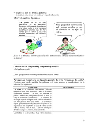 7. Escríbelo con tus propias palabras
La paráfrasis como recurso para condensar o expandir información.
Observa la siguiente ilustración.
¿Cuál es la diferencia entre lo que dice el niño de la izquierda y lo que dice el muchacho de
la derecha?
_________________________________________________________________________
_________________________________________________________________________
Comenta con tus compañeras y compañeros y contesta:
¿Qué es la paráfrasis?
_________________________________________________________________________
¿ Para qué podemos usar una paráfrasis breve de un texto?
_________________________________________________________________________
Parafrasea en forma breve los siguientes párrafos del texto “El decálogo del vidrio”.
Considera que puedes cambiar las palabras y el orden siempre y cuando conserves la
información importante.
Texto original Paráfrasis breve
La sexta es su constante movimiento, cualidad
compartida con otros materiales, pero en el vidrio
ligeramente diferente. Un vaso, una ventana, la
pantalla del televisor, una paleta de dulce se están –y
valga la expresión- “chorreando”. Las ventanas de
las viejas iglesias europeas con vitrales centenarios
son más gruesas abajo que arriba. Los científicos
siguen queriendo explicar que este hecho y uno de los
argumentos más aceptados es que el vidrio resbala
sobre sí mismo, como la miel. La razón paradójica:
el vidrio, aunque lo parezca, no es un sólido.
La séptima es su diversidad. Hay vidrios naturales
16
“La quinta, tal vez la más
inesperada, es ¡su sabrosura!
Comemos vidrio cuando degustamos
una paleta dulce o una manzana
cubierta por caramelo rojo. Sí, hay
vidrios que se comen y aquí los
avances pertenecen a los cocineros
expertos.”
Una propiedad sorprendente
del vidrio es su sabor, ya que
el caramelo es un tipo de
vidrio.
 