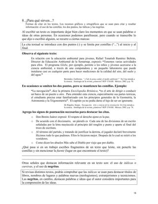8. ¿Para qué sirven...?
Formas de citar en los textos. Los recursos gráficos y ortográficos que se usan para citar y resaltar
información: el uso de las comillas, los dos puntos, las itálicas y las negritas.
Al escribir un texto es importante dejar bien claro los momentos en que se usan palabras o
ideas de otras personas. En ocasiones podemos parafrasear, pero cuando se transcribe lo
que dijo o escribió alguien, se recurre a ciertas marcas:
La cita textual se introduce con dos puntos (:) y se limita por comillas (“...”) al inicio y al
final.
Observa el siguiente texto:
En relación con la educación ambiental para jóvenes, Rafael Tonatiuh Ramírez Beltrán,
Director de Educación Ambiental de la Semarnap, expresó: “Tenemos varias actividades
para ellos. El programa Globe, por ejemplo, permite a los niños y jóvenes acercarse a la
ciencia ambiental, a través de una computadora y un pequeño laboratorio que puede
instalarse casi en cualquier parte para hacer mediciones de la calidad del aire, del suelo y
del agua.”
Bermúdez, Guillermo. “¿Vale la pena cuidar el medio ambiente?” En Una mirada a
la ciencia. Antología de la revista ¿cómoves? SEP/ UNAM. México, 2002. p.p. 70.
En ocasiones se omiten los dos puntos, pero se mantienen las comillas. Ejemplo:
“La navegación”, dice la primera Enciclopedia Británica, “es el arte de dirigir o conducir
un barco de un puerto a otro. Para entender esta ciencia, especialmente sus partes teóricas,
el estudiante precisa estar familiarizado con los principios generales de la Geometría, la
Astronomía y la Trigonometría”. El capitán ya no podía darse el lujo de ser un ignorante.
De Régules, Sergio. Navegación. Arte y ciencia de la orientación En Una mirada a
la ciencia. Antología de la revista ¿cómoves? SEP/ UNAM. México, 2002. p.p. 74.
Agrega los signos de puntuación necesarios para destacar las citas.
o Don Benito Juárez expresó El respeto al derecho ajeno es la paz.
o De acuerdo con el diccionario, un párrafo es Cada una de las divisiones de un escrito
señaladas por la letra mayúscula al principio del renglón y punto y aparte al final del
trozo de escritura.
o Al término del partido, y tratando de justificar la derrota, el jugador declaró brevemente
Hicimos todo lo que pudimos. Ellos lo hicieron mejor. Después de lo cual se retiró a los
vestidores.
o Como dicen los abuelos Más sabe el Diablo por viejo que por diablo.
¿Qué pasa si en un trabajo escribes fragmentos de un texto que leíste, sin ponerle las
comillas y sin mencionar la fuente (lugar en que encontraste el texto)?
_________________________________________________________________________
_________________________________________________________________________
Otras señales que destacan información relevante en un texto son: el uso de itálicas o
cursivas, y el uso de negritas.
Si revisas distintos textos, podrás comprobar que las itálicas se usan para destacar títulos de
libros, nombres de lugares y palabras nuevas (neologismos), extranjerismos y tecnicismos.
Las negritas, en cambio, destacan palabras e ideas que el autor considera importantes para
la comprensión de las ideas.
18
 