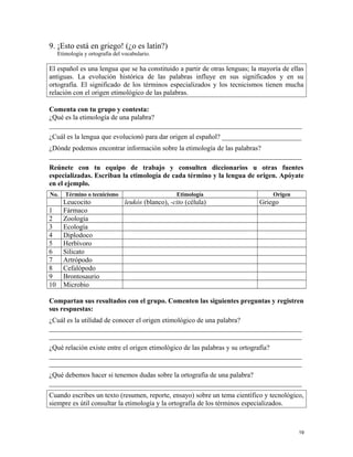 9. ¡Esto está en griego! (¿o es latín?)
Etimología y ortografía del vocabulario.
El español es una lengua que se ha constituido a partir de otras lenguas; la mayoría de ellas
antiguas. La evolución histórica de las palabras influye en sus significados y en su
ortografía. El significado de los términos especializados y los tecnicismos tienen mucha
relación con el origen etimológico de las palabras.
Comenta con tu grupo y contesta:
¿Qué es la etimología de una palabra?
_________________________________________________________________________
¿Cuál es la lengua que evolucionó para dar origen al español? _______________________
¿Dónde podemos encontrar información sobre la etimología de las palabras?
_________________________________________________________________________
Reúnete con tu equipo de trabajo y consulten diccionarios u otras fuentes
especializadas. Escriban la etimología de cada término y la lengua de origen. Apóyate
en el ejemplo.
No. Término o tecnicismo Etimología Origen
Leucocito leukós (blanco), -cito (célula) Griego
1 Fármaco
2 Zoología
3 Ecología
4 Diplodoco
5 Herbívoro
6 Silicato
7 Artrópodo
8 Cefalópodo
9 Brontosaurio
10 Microbio
Compartan sus resultados con el grupo. Comenten las siguientes preguntas y registren
sus respuestas:
¿Cuál es la utilidad de conocer el origen etimológico de una palabra?
_________________________________________________________________________
_________________________________________________________________________
¿Qué relación existe entre el origen etimológico de las palabras y su ortografía?
_________________________________________________________________________
_________________________________________________________________________
¿Qué debemos hacer si tenemos dudas sobre la ortografía de una palabra?
_________________________________________________________________________
Cuando escribes un texto (resumen, reporte, ensayo) sobre un tema científico y tecnológico,
siempre es útil consultar la etimología y la ortografía de los términos especializados.
19
 