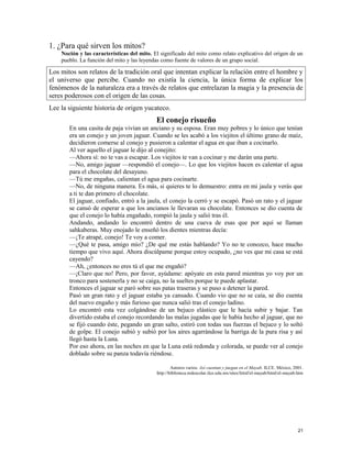 1. ¿Para qué sirven los mitos?
Noción y las características del mito. El significado del mito como relato explicativo del origen de un
pueblo. La función del mito y las leyendas como fuente de valores de un grupo social.
Los mitos son relatos de la tradición oral que intentan explicar la relación entre el hombre y
el universo que percibe. Cuando no existía la ciencia, la única forma de explicar los
fenómenos de la naturaleza era a través de relatos que entrelazan la magia y la presencia de
seres poderosos con el origen de las cosas.
Lee la siguiente historia de origen yucateco.
El conejo risueño
En una casita de paja vivían un anciano y su esposa. Eran muy pobres y lo único que tenían
era un conejo y un joven jaguar. Cuando se les acabó a los viejitos el último grano de maíz,
decidieron comerse al conejo y pusieron a calentar el agua en que iban a cocinarlo.
Al ver aquello el jaguar le dijo al conejito:
—Ahora sí: no te vas a escapar. Los viejitos te van a cocinar y me darán una parte.
—No, amigo jaguar —respondió el conejo—. Lo que los viejitos hacen es calentar el agua
para el chocolate del desayuno.
—Tú me engañas, calientan el agua para cocinarte.
—No, de ninguna manera. Es más, si quieres te lo demuestro: entra en mi jaula y verás que
a ti te dan primero el chocolate.
El jaguar, confiado, entró a la jaula, el conejo la cerró y se escapó. Pasó un rato y el jaguar
se cansó de esperar a que los ancianos le llevaran su chocolate. Entonces se dio cuenta de
que el conejo lo había engañado, rompió la jaula y salió tras él.
Andando, andando lo encontró dentro de una cueva de esas que por aquí se llaman
sahkaberas. Muy enojado le enseñó los dientes mientras decía:
—¡Te atrapé, conejo! Te voy a comer.
—¿Qué te pasa, amigo mío? ¿De qué me estás hablando? Yo no te conozco, hace mucho
tiempo que vivo aquí. Ahora discúlpame porque estoy ocupado, ¿no ves que mi casa se está
cayendo?
—Ah, ¿entonces no eres tú el que me engañó?
—¡Claro que no! Pero, por favor, ayúdame: apóyate en esta pared mientras yo voy por un
tronco para sostenerla y no se caiga, no la sueltes porque te puede aplastar.
Entonces el jaguar se paró sobre sus patas traseras y se puso a detener la pared.
Pasó un gran rato y el jaguar estaba ya cansado. Cuando vio que no se caía, se dio cuenta
del nuevo engaño y más furioso que nunca salió tras el conejo ladino.
Lo encontró esta vez colgándose de un bejuco elástico que le hacía subir y bajar. Tan
divertido estaba el conejo recordando las malas jugadas que le había hecho al jaguar, que no
se fijó cuando éste, pegando un gran salto, estiró con todas sus fuerzas el bejuco y lo soltó
de golpe. El conejo subió y subió por los aires agarrándose la barriga de la pura risa y así
llegó hasta la Luna.
Por eso ahora, en las noches en que la Luna está redonda y colorada, se puede ver al conejo
doblado sobre su panza todavía riéndose.
Autores varios. Así cuentan y juegan en el Mayab. ILCE. México, 2001.
http://biblioteca.redescolar.ilce.edu.mx/sites/litinf/el-mayab/html/el-mayab.htm
21
 