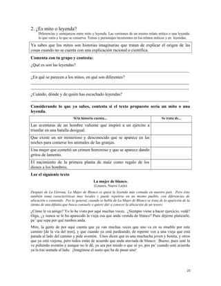 2. ¿Es mito o leyenda?
Diferencias y semejanzas entre mito y leyenda. Las versiones de un mismo relato mítico o una leyenda:
lo que varía y lo que se conserva. Temas y personajes recurrentes en los relatos míticos y en leyendas.
Ya sabes que los mitos son historias imaginarias que tratan de explicar el origen de las
cosas cuando no se cuenta con una explicación racional o científica.
Comenta con tu grupo y contesta:
¿Qué es son las leyendas?
_________________________________________________________________________
¿En qué se parecen a los mitos, en qué son diferentes?
_________________________________________________________________________
_________________________________________________________________________
¿Cuándo, dónde y de quién has escuchado leyendas?
_________________________________________________________________________
Considerando lo que ya sabes, contesta si el texto propuesto sería un mito o una
leyenda.
Si la historia cuenta... Se trata de...
Las aventuras de un hombre valiente que inspiró a un ejército a
triunfar en una batalla desigual.
Que existe un ser misterioso y desconocido que se aparece en las
noches para comerse los animales de las granjas.
Una mujer que cometió un crimen horroroso y que se aparece dando
gritos de lamento.
El nacimiento de la primera planta de maíz como regalo de los
dioses a los hombres.
Lee el siguiente texto
La mujer de blanco.
(Linares, Nuevo León)
Después de La Llorona, La Mujer de Blanco es quizá la leyenda más contada en nuestro país. Pero ésta
también toma características muy locales y puede repetirse en un mismo pueblo, con diferencias de
ubicación o contenido. Por lo general, cuando se habla de La Mujer de Blanco se trata de la aparición de la
ánima de una difunta que busca consuelo o quiere dar a conocer la ubicación de un tesoro.
¿Cómo le va amigo? Yo lo he visto por aquí muchas veces. ¿Siempre viene a hacer ejercicio, vedá?
Oiga, ¿y nunca se le ha aparecido la vieja esa que anda vestida de blanco? Pues déjeme platicarle,
pa’ que sepa por qué rumbos anda.
Mire, la gente de por aquí cuenta que ya van muchas veces que uno va en su mueble por este
camino [de la vía del tren], y que cuando ya está pardeando, de repente ven a una vieja que está
parada al lado del camino y pide aventón. Unos dicen que es una muchacha joven y bonita, y otros
que ya está viejona, pero todos están de acuerdo que anda ataviada de blanco. Bueno, pues usté la
ve pidiendo aventón y aunque no le dé, ya sea por miedo o que sé yo, pos pa’ cuando usté acuerda
ya la trai sentada al lado. ¡Imagínese el susto que ha de pasar uno!
23
 