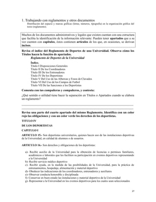 1. Trabajando con reglamentos y otros documentos
Distribución del espacio y marcas gráficas (letras, números, tipografía) en la organización gráfica del
texto (reglamento).
Muchos de los documentos administrativos y legales que existen cuentan con una estructura
que facilita la identificación de la información relevante: Pueden tener apartados que a su
vez cuenten con capítulos, éstos contienen artículos de los que, en ocasiones, se derivan
incisos.
Revisa el índice del Reglamento de Deportes de una Universidad. Observa cómo los
Títulos hacen la función de apartados.
Reglamento de Deportes de la Universidad
Índice.
Título I Disposiciones Generales
Título II De los Coordinadores
Título III De los Entrenadores
Título IV De los Deportistas
Título V Del Uso de las Albercas y Fosos de Clavados
Título VI Del Uso de los Campos de Futbol
Título VII De las Sanciones a los Deportistas
Comenta con tus compañeras y compañeros, y contesta:
¿Qué sentido o utilidad tiene hacer la separación en Títulos o Apartados cuando se elabora
un reglamento?
_________________________________________________________________________
_________________________________________________________________________
Revisa una parte del cuarto apartado del mismo Reglamento. Identifica con un color
rojo las obligaciones y con un color verde los derechos de los deportistas.
TITULO IV
DE LOS DEPORTISTAS
CAPITULO I
ARTICULO 15.- Son deportistas universitarios, quienes hacen uso de las instalaciones deportivas
de la Universidad, en calidad de alumnos o de usuarios.
ARTICULO 16.- Son derechos y obligaciones de los deportistas:
a)- Recibir auxilio de la Universidad para la obtención de licencias o permisos familiares,
académicos o laborales que les faciliten su participación en eventos deportivos representando
a la Universidad
b)- Recibir servicio médico deportivo
c)- Recibir ayuda, en la medida de las posibilidades de la Universidad, para la práctica de
entrenamientos, hospedaje, alimentación y material deportivo
d)- Obedecer las indicaciones de los coordinadores, entrenadores y auxiliares
e)- Observar conducta honorable y disciplinada
f)- Conservar en buen estado las instalaciones y material deportivo de la Universidad
g)- Representar a la Universidad en los eventos deportivos para los cuales sean seleccionados
27
 