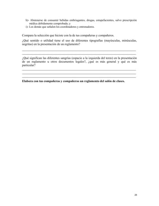 h)- Abstenerse de consumir bebidas embriagantes, drogas, estupefacientes, salvo prescripción
médica debidamente comprobada; y
i)- Los demás que señalen los coordinadores y entrenadores.
Compara la selección que hiciste con la de tus compañeras y compañeros.
¿Qué sentido o utilidad tiene el uso de diferentes tipografías (mayúsculas, minúsculas,
negritas) en la presentación de un reglamento?
_________________________________________________________________________
_________________________________________________________________________
¿Qué significan las diferentes sangrías (espacio a la izquierda del texto) en la presentación
de un reglamento u otros documentos legales?, ¿qué es más general y qué es más
particular?
_________________________________________________________________________
_________________________________________________________________________
_________________________________________________________________________
Elabora con tus compañeras y compañeros un reglamento del salón de clases.
28
 