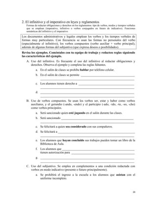 2. El infinitivo y el imperativo en leyes y reglamentos
Formas de redactar obligaciones y derechos en los reglamentos: tipo de verbos, modos y tiempos verbales
que se emplean (imperativo, infinitivo o verbos conjugados en futuro de indicativo). Funciones
semánticas del infinitivo y el imperativo.
Los documentos administrativos y legales emplean los verbos y los tiempos verbales de
formas muy particulares. Con frecuencia se usan las formas no personales del verbo
(especialmente el infinitivo), los verbos compuestos (verbo auxiliar + verbo principal),
además de algunas formas del subjuntivo (que expresa deseos o posibilidades).
Revisa los ejemplos. Coméntalos con tu equipo de trabajo y redacten reglas siguiendo
las características del ejemplo.
A. Uso del infinitivo. Es frecuente el uso del infinitivo al redactar obligaciones y
derechos. Observa el ejemplo y completa las reglas faltantes.
a. En el salón de clases se prohíbe hablar por teléfono celular.
b. En el salón de clases se permite ___________________________________
_____________________________________________________________
c. Los alumnos tienen derecho a ____________________________________
_____________________________________________________________
d. _____________________________________________________________
_____________________________________________________________
B. Uso de verbos compuestos. Se usan los verbos ser, estar y haber como verbos
auxiliares, y el gerundio (-ando, -endo) y el participio (-ado, -ido, -to, -so, -cho)
como verbos principales.
a. Será sancionado quien esté jugando en el salón durante las clases.
b. Será sancionado _______________________________________________
_____________________________________________________________
c. Se felicitará a quien sea considerado con sus compañeros.
d. Se felicitará a __________________________________________________
_____________________________________________________________
e. Los alumnos que hayan concluido sus trabajos pueden tomar un libro de la
Biblioteca de Aula.
f. Los alumnos que _______________________________________________
tienen autorización para _________________________________________
g. _____________________________________________________________
_____________________________________________________________
C. Uso del subjuntivo. Se emplea en complementos a una condición redactada con
verbos en modo indicativo (presente o futuro principalmente).
a. Se prohibirá el ingreso a la escuela a los alumnos que asistan con el
uniforme incompleto.
29
 