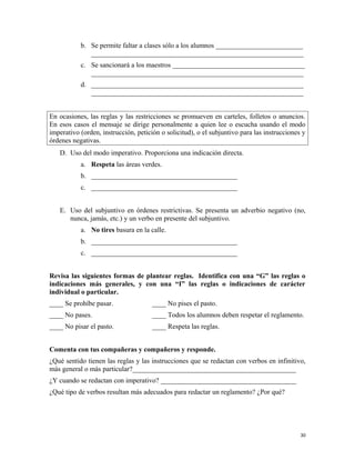 b. Se permite faltar a clases sólo a los alumnos _________________________
_____________________________________________________________
c. Se sancionará a los maestros ______________________________________
_____________________________________________________________
d. _____________________________________________________________
_____________________________________________________________
En ocasiones, las reglas y las restricciones se promueven en carteles, folletos o anuncios.
En esos casos el mensaje se dirige personalmente a quien lee o escucha usando el modo
imperativo (orden, instrucción, petición o solicitud), o el subjuntivo para las instrucciones y
órdenes negativas.
D. Uso del modo imperativo. Proporciona una indicación directa.
a. Respeta las áreas verdes.
b. __________________________________________
c. __________________________________________
E. Uso del subjuntivo en órdenes restrictivas. Se presenta un adverbio negativo (no,
nunca, jamás, etc.) y un verbo en presente del subjuntivo.
a. No tires basura en la calle.
b. __________________________________________
c. __________________________________________
Revisa las siguientes formas de plantear reglas. Identifica con una “G” las reglas o
indicaciones más generales, y con una “I” las reglas o indicaciones de carácter
individual o particular.
____ Se prohíbe pasar.
____ No pases.
____ No pisar el pasto.
____ No pises el pasto.
____ Todos los alumnos deben respetar el reglamento.
____ Respeta las reglas.
Comenta con tus compañeras y compañeros y responde.
¿Qué sentido tienen las reglas y las instrucciones que se redactan con verbos en infinitivo,
más general o más particular?_______________________________________________
¿Y cuando se redactan con imperativo? _______________________________________
¿Qué tipo de verbos resultan más adecuados para redactar un reglamento? ¿Por qué?
30
 