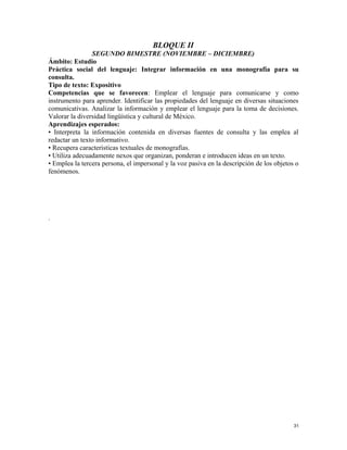 BLOQUE II
SEGUNDO BIMESTRE (NOVIEMBRE – DICIEMBRE)
Ámbito: Estudio
Práctica social del lenguaje: Integrar información en una monografía para su
consulta.
Tipo de texto: Expositivo
Competencias que se favorecen: Emplear el lenguaje para comunicarse y como
instrumento para aprender. Identificar las propiedades del lenguaje en diversas situaciones
comunicativas. Analizar la información y emplear el lenguaje para la toma de decisiones.
Valorar la diversidad lingüística y cultural de México.
Aprendizajes esperados:
• Interpreta la información contenida en diversas fuentes de consulta y las emplea al
redactar un texto informativo.
• Recupera características textuales de monografías.
• Utiliza adecuadamente nexos que organizan, ponderan e introducen ideas en un texto.
• Emplea la tercera persona, el impersonal y la voz pasiva en la descripción de los objetos o
fenómenos.
.
31
 