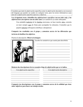 Considera que tanto la adjetivación específica como la adjetivación descriptiva son recursos
del lenguaje que pueden ser usados en cualquier texto, pero los textos informativos usan
más de la adjetivación específica (precisa u objetiva).
Lee el siguiente texto e identifica las adjetivaciones específicas con un color rojo, y las
adjetivaciones descriptivas con un color azul. Los sustantivos ya están subrayados.
Una saludable tradición de las familias mexicanas, no hace muchos años, consistía
en tener siempre agua de frutas para acompañar los alimentos. Costumbre que la
pujante industria refresquera contribuye a desaparecer.
Comparte tus resultados con el grupo y comenten acerca de las diferencias que
tuvieron al clasificar los adjetivos.
Practica la descripción. Observa la imagen:
Escribe los sustantivos que usarás para describirla:
_________________________________________
_________________________________________
_________________________________________
_________________________________________
_________________________________________
_________________________________________
_________________________________________
Redacta dos descripciones breves usando el tipo de adjetivación que se te indica.
Con adjetivación específica Con adjetivación descriptiva
Comparte tus descripciones con el grupo y comenten acerca de la utilidad que tiene
saber adjetivar para hacer un trabajo escolar.
33
 