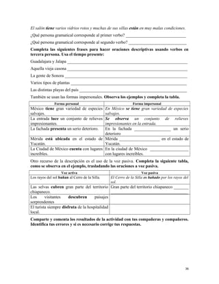 El salón tiene varios vidrios rotos y muchas de sus sillas están en muy malas condiciones.
¿Qué persona gramatical corresponde al primer verbo? ____________________________
¿Qué persona gramatical corresponde al segundo verbo? ___________________________
Completa las siguientes frases para hacer oraciones descriptivas usando verbos en
tercera persona. Usa el tiempo presente:
Guadalajara y Jalapa ________________________________________________________
Aquella vieja casona ________________________________________________________
La gente de Sonora _________________________________________________________
Varios tipos de plantas ______________________________________________________
Las distintas playas del país __________________________________________________
También se usan las formas impersonales. Observa los ejemplos y completa la tabla.
Forma personal Forma impersonal
México tiene gran variedad de especies
salvajes.
En México se tiene gran variedad de especies
salvajes.
La entrada luce un conjunto de relieves
impresionantes.
Se observa un conjunto de relieves
impresionantes en la entrada.
La fachada presenta un serio deterioro. En la fachada _________________ un serio
deterioro
Mérida está ubicada en el estado de
Yucatán.
Mérida ___________________ en el estado de
Yucatán.
La Ciudad de México cuenta con lugares
increíbles.
En la ciudad de México __________________
con lugares increíbles.
Otro recurso de la descripción es el uso de la voz pasiva. Completa la siguiente tabla,
como se observa en el ejemplo, trasladando las oraciones a voz pasiva.
Voz activa Voz pasiva
Los rayos del sol bañan al Cerro de la Silla. El Cerro de la Silla es bañado por los rayos del
sol.
Las selvas cubren gran parte del territorio
chiapaneco.
Gran parte del territorio chiapaneco _______
____________________________________
Los visitantes descubren paisajes
sorprendentes
El turista siempre disfruta de la hospitalidad
local.
Comparte y comenta los resultados de la actividad con tus compañeras y compañeros.
Identifica tus errores y si es necesario corrige tus respuestas.
36
 
