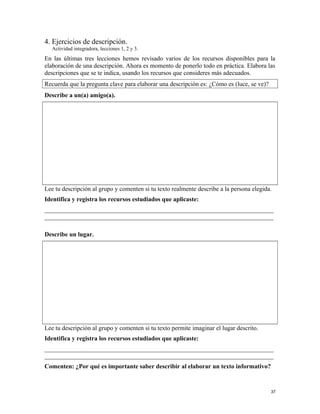 4. Ejercicios de descripción.
Actividad integradora, lecciones 1, 2 y 3.
En las últimas tres lecciones hemos revisado varios de los recursos disponibles para la
elaboración de una descripción. Ahora es momento de ponerlo todo en práctica. Elabora las
descripciones que se te indica, usando los recursos que consideres más adecuados.
Recuerda que la pregunta clave para elaborar una descripción es: ¿Cómo es (luce, se ve)?
Describe a un(a) amigo(a).
Lee tu descripción al grupo y comenten si tu texto realmente describe a la persona elegida.
Identifica y registra los recursos estudiados que aplicaste:
_________________________________________________________________________
_________________________________________________________________________
Describe un lugar.
Lee tu descripción al grupo y comenten si tu texto permite imaginar el lugar descrito.
Identifica y registra los recursos estudiados que aplicaste:
_________________________________________________________________________
_________________________________________________________________________
Comenten: ¿Por qué es importante saber describir al elaborar un texto informativo?
37
 