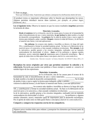 5. Esto se pega...
Nexos que introducen ideas. Expresiones que ordenan y jerarquizan las clasificaciones dentro del texto.
Al producir textos es importante reflexionar sobre la función que desempeñan los nexos.
Algunos permiten introducir nuevas ideas (además, por ejemplo, en primer lugar,
finalmente, etc.).
Lee el siguiente texto. Observa la manera en que los nexos resaltados (negritas) permiten
la inclusión de ideas.
Materiales Avanzados.
Desde el comienzo de la civilización, una de las causas para el avance de la humanidad ha
sido el descubrimiento de uno o varios materiales, lo que incluso ha dado nombre a la edad
de desarrollo correspondiente. La primera fue la edad de piedra (vieja o nueva según la
técnica para trabajarla: golpe o pulido). Después vinieron la edad del bronce y la del hierro
el material más fuerte y con más aplicaciones.
Sin embargo, los avances más rápidos e increíbles se dieron a lo largo del siglo
XX, y contribuyeron a formar la sociedad moderna actual. Su base es la fabricación de un
material ajeno a la naturaleza, y han causado verdaderas revoluciones. Por ejemplo, la de
la informática, posible gracias a los circuitos integrados, realizados con un matearla
semiconductor de electricidad: el silicio. Junto a él los polímeros y algunos metales
(aluminio, acero), materiales igual de importantes para el desarrollo tecnológico. Por el
aporte de todos éstos no falta quien llame a esta época edad de los semiconductores.
González, Jesús, “Materiales Avanzados” en Ciencia y Desarrollo. Ed. CONACYT, Marzo, 2005. p. 19.
Reemplaza los nexos originales por otros que permitan mantener la cohesión y la
coherencia. Recuerda que puedes usar palabras o frases siempre y cuando se conserve el
sentido lógico de las expresiones.
Materiales Avanzados.
__________________________ de la civilización, una de las causas para el avance de la
humanidad ha sido el descubrimiento de uno o varios materiales, ___________________
ha dado nombre a la edad de desarrollo correspondiente. __________________ fue la edad
de piedra (vieja o nueva según la técnica para trabajarla: golpe o pulido). ______________
vinieron la edad del bronce y la del hierro el material más fuerte y con más aplicaciones.
____________________, los avances más rápidos e increíbles se dieron a lo largo del siglo
XX, y contribuyeron a formar la sociedad moderna actual. Su base es la fabricación de un
material ajeno a la naturaleza, y han causado verdaderas revoluciones. _______________,
la de la informática, posible gracias a los circuitos integrados, realizados con un matearla
semiconductor de electricidad: el silicio. ____________________ los polímeros y algunos
metales (aluminio, acero), materiales igual de importantes para el desarrollo tecnológico.
Por el aporte de todos éstos no falta quien llame a esta época edad de los semiconductores.
Comparte y compara tus respuestas con las de tus compañeros.
Algunos nexos resultan útiles para ordenar y jerarquizar los elementos que forman parte de
una clasificación.
38
 