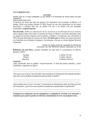 Lee el siguiente texto.
Las frutas
Nuestro país es un lugar privilegiado, ya que debido a la diversidad de climas existe una gran
variedad de
frutas durante todo el año.
Al parecer, las frutas que más nos gustan a los mexicanos son la naranja, el plátano y el
mango; dicho esto porque durante el 2003 fueron las que más destacaron en las mesas
mexicanas: 3 millones 860 mil, un millón 578 mil y un millón 140 mil toneladas
consumidas, respectivamente.
Por otro lado, el libro La alimentación de los mexicanos en la alborada del tercer milenio,
ofrece algunos datos más sobre el consumo de frutas en México: las frutas preferidas entre
los grupos de menores ingresos son la naranja, el plátano y la manzana, que concentran el
50% del gasto destinado al consumo de frutas. En tanto que las frutas con mayor presencia
en el mercado son el plátano, la papaya y las naranjas, a las que se suman algunas frutas de
temporada.
Tomado de: Aguilar, Armando. Las frutas. En Revista del
consumidor, No. 339. PROFECO. México, mayo 2005. pp. 61-62
Relaciona con una línea, ¿cuántas toneladas de cada fruta se consumieron en México
durante el 2003?
Naranja 1 millón 578 mil
Plátano 1 millón 140 mil
Manzana 3 millones 860 mil
Contesta:
¿Qué significado tiene la palabra “respectivamente” al final del primer párrafo?, ¿cómo
contribuye a organizar los datos?
_________________________________________________________________________
_________________________________________________________________________
¿Por qué se usa el nexo “por otro lado” para introducir la información del segundo párrafo?,
¿qué otros nexos podrían reemplazarlo preservando el sentido?
_________________________________________________________________________
________________________________________________________________________
¿Qué sentido tiene el nexo “en tanto” al mencionar la información sobre las frutas que hay
en el mercado?, ¿qué otros nexos podrían reemplazarlo manteniendo el significado?
_________________________________________________________________________
_________________________________________________________________________
Comparte tus respuestas con tus compañeras y compañeros. Corrige si es necesario, y
comenten para qué les puede ser útil este conocimiento al crear sus propios textos.
39
 