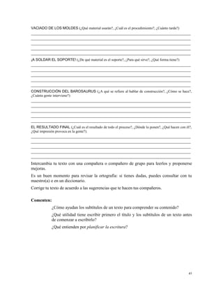 VACIADO DE LOS MOLDES (¿Qué material usarán?, ¿Cuál es el procedimiento?, ¿Cuánto tarda?)
_________________________________________________________________________
_________________________________________________________________________
_________________________________________________________________________
_________________________________________________________________________
_________________________________________________________________________
¡A SOLDAR EL SOPORTE! (¿De qué material es el soporte?, ¿Para qué sirve?, ¿Qué forma tiene?)
_________________________________________________________________________
_________________________________________________________________________
_________________________________________________________________________
_________________________________________________________________________
_________________________________________________________________________
CONSTRUCCIÓN DEL BAROSAURUS (¿A qué se refiere al hablar de construcción?, ¿Cómo se hace?,
¿Cuánta gente interviene?)
_________________________________________________________________________
_________________________________________________________________________
_________________________________________________________________________
_________________________________________________________________________
_________________________________________________________________________
EL RESULTADO FINAL (¿Cuál es el resultado de todo el proceso?, ¿Dónde lo ponen?, ¿Qué hacen con él?,
¿Qué impresión provoca en la gente?).
_________________________________________________________________________
_________________________________________________________________________
_________________________________________________________________________
_________________________________________________________________________
_________________________________________________________________________
Intercambia tu texto con una compañera o compañero de grupo para leerlos y proponerse
mejoras.
Es un buen momento para revisar la ortografía: si tienes dudas, puedes consultar con tu
maestro(a) o en un diccionario.
Corrige tu texto de acuerdo a las sugerencias que te hacen tus compañeros.
Comenten:
¿Cómo ayudan los subtítulos de un texto para comprender su contenido?
¿Qué utilidad tiene escribir primero el título y los subtítulos de un texto antes
de comenzar a escribirlo?
¿Qué entienden por planificar la escritura?
41
 