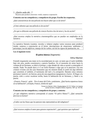 1. ¿Quién anda ahí...?
Recursos para producir emociones: miedo, sorpresa o expectación.
Comenta con tus compañeras y compañeros de grupo. Escribe las respuestas.
¿Qué características de una película nos hacen saber que es de terror?
_________________________________________________________________________
¿Cómo sabemos que una película es de acción?
_________________________________________________________________________
¿En qué es diferente una película de ciencia ficción a las de terror y las de acción?
_________________________________________________________________________
¿Qué recursos emplea la narrativa cinematográfica que no pueden ser empleados en la
narrativa literaria?
_________________________________________________________________________
La narrativa literaria (cuentos, novelas y relatos) emplea varios recursos para producir
miedo, sorpresa o expectación en el lector: descripciones de situaciones, ambientes y
personajes, uso de adjetivos, manejo de los verbos, uso de los signos de puntuación, etc.
Lee el siguiente texto:
El polvo blanco (fragmento)
Arthur Machen
Extendí ciegamente una mano en la oscuridad para no caer, en tanto que el suelo temblaba
bajo mis pies, perdía consistencia y parecía hundirse. En el momento de mirar hacia la
ventana de mi hermano, se abrió el postigo, y algo dotado de vida se asomó a contemplar el
mundo. Nada. No puedo decir si vi un rostro humano o algo que se le pareciera. Era una
criatura viviente con dos ojos llameantes que me miraron desde el centro de algo deforme
que constituía el símbolo, el testimonio del mal y la corrupción. Durante cinco minutos
permanecí inmóvil, sin fuerzas, presa de una angustiosa repugnancia y horror. Al llegar a la
puerta, eché a correr escaleras arriba, hasta la habitación de mi hermano, y llamé a su
puerta.
-¡Francis, Francis! –grité-. Por el amor del Cielo, contéstame. ¿Qué bestia espantosa tienes
en tu habitación? ¡Arrójala, Francis, échala de aquí!
Tomado de: Machen, Arthur. El polvo blanco. En C.E. Feiling. Los mejores
cuentos de terror. Ameghino Editora. Argentina, 1997. pp. 164-165.
Comenta con tus compañeras y compañeros de grupo y contesta:
¿A qué subgénero narrativo corresponde el cuento “El polvo blanco”?, ¿Qué sensación
provoca su lectura?
_________________________________________________________________________
¿Cuáles son las frases que les parecen más representativas del subgénero?
_________________________________________________________________________
_________________________________________________________________________
¿Qué recursos emplea el autor para generar expectación?, ¿qué quisieras que explicara?
_________________________________________________________________________
43
 