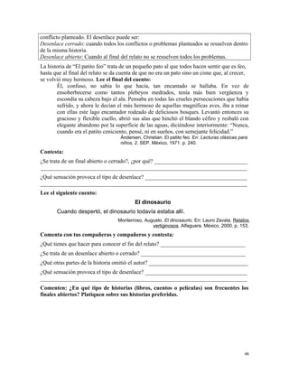 conflicto planteado. El desenlace puede ser:
Desenlace cerrado: cuando todos los conflictos o problemas planteados se resuelven dentro
de la misma historia.
Desenlace abierto: Cuando al final del relato no se resuelven todos los problemas.
La historia de “El patito feo” trata de un pequeño pato al que todos hacen sentir que es feo,
hasta que al final del relato se da cuenta de que no era un pato sino un cisne que, al crecer,
se volvió muy hermoso. Lee el final del cuento:
Él, confuso, no sabía lo que hacía, tan encantado se hallaba. En vez de
ensoberbecerse como tantos plebeyos medrados, tenía más bien vergüenza y
escondía su cabeza bajo el ala. Pensaba en todas las crueles persecuciones que había
sufrido, y ahora le decían el más hermoso de aquellas magníficas aves, iba a reinar
con ellas este lago encantador rodeado de deliciosos bosques. Levantó entonces su
gracioso y flexible cuello, abrió sus alas que hinchó el blando céfiro y resbaló con
elegante abandono por la superficie de las aguas, diciéndose interiormente: “Nunca,
cuando era el patito ceniciento, pensé, ni en sueños, con semejante felicidad.”
Ándersen, Christian. El patito feo. En: Lecturas clásicas para
niños, 2. SEP. México, 1971. p. 240.
Contesta:
¿Se trata de un final abierto o cerrado?, ¿por qué? _________________________________
_________________________________________________________________________
¿Qué sensación provoca el tipo de desenlace? ____________________________________
_________________________________________________________________________
Lee el siguiente cuento:
El dinosaurio
Cuando despertó, el dinosaurio todavía estaba allí.
Monterroso, Augusto. El dinosaurio. En: Lauro Zavala. Relatos
vertiginosos. Alfaguara. México, 2000. p. 153.
Comenta con tus compañeras y compañeros y contesta:
¿Qué tienes que hacer para conocer el fin del relato? ______________________________
¿Se trata de un desenlace abierto o cerrado? _____________________________________
¿Qué otras partes de la historia omitió el autor? ___________________________________
¿Qué sensación provoca el tipo de desenlace? ____________________________________
_________________________________________________________________________
Comenten: ¿En qué tipo de historias (libros, cuentos o películas) son frecuentes los
finales abiertos? Platiquen sobre sus historias preferidas.
46
 