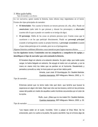 3. Mira quién habla.
Tipos de narrador y sus efectos.
La voz narrativa, quien cuenta la historia, tiene efectos muy importantes en el lector.
Existes dos tipos principales de narrador:
• El historiador. Nos cuenta la historia en tercera persona (él, ella, ello). Puede ser
omnisciente (sabe todo lo que piensan y desean los personajes), u observador
(cuenta sólo lo que se puede ver cuando se es testigo de algo).
• El personaje. Habla de las cosas en primera persona (yo). Cuenta cosas que le
ocurrieron o en las que participó directamente. Puede ser personaje principal
(cuando el protagonista cuenta su propia historia), o personaje secundario (cuando
el que relata participa en lo contado, pero no es el protagonista.
Algunas historias combinan diferentes voces narrativas para lograr mayores efectos.
Lee los siguientes textos. Coméntalos con tus compañeras y compañeros de equipo, e
identifiquen el tipo de narrador que está contando la historia.
El forastero llegó sin aliento a la estación desierta. Su gran valija, que nadie quiso
cargar, le había fatigado en extremo. Se enjugó el rostro con un pañuelo, y con la
mano en visera miró los rieles que se perdían en el horizonte. Desalentado y
pensativo consultó su reloj: la hora justa en que el tren debía partir.
Arreola, Juan José. El Guardagujas. En: Sealtiel Alatriste.
Cuentos mexicanos. SEP-Alfaguara. México, 2002. p. 11.
Tipo de narrador: ___________________________________________________________
Entonces pensó que no tenía nada más qué decir, que tendría que buscar la
esperanza en algún otro lado. Dejó caer otra vez los brazos y entró en las primeras
casas del pueblo en medio de aquellos cuatro hombres oscurecidos por el color de
la noche.
Rulfo, Juan. ¡Diles que no me maten! En: Sealtiel Alatriste.
Cuentos mexicanos. SEP-Alfaguara. México, 2002. p. 32.
Tipo de narrador: ___________________________________________________________
“Los trapos están en el suelo. Increíble. Volví a palpar al Chac Mool. Se ha
endurecido, pero no vuelve a la piedra. No quiero escribirlo: hay en el torso algo de
47
 