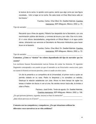 la textura de la carne, lo aprieto como goma, siento que algo corre por esa figura
recostada... Volví a bajar en la noche. No cabe duda: el Chac Mool tiene vello en
los brazos.”
Fuentes, Carlos. Chac Mool. En: Sealtiel Alatriste. Cuentos
mexicanos. SEP-Alfaguara. México, 2002. p. 70.
Tipo de narrador: ___________________________________________________________
Recuerdo que a fines de agosto, Filiberto fue despedido de la Secretaría, con una
recriminación pública del director, y rumores de locura y aun robo. Eso no lo creía.
Sí vi unos oficios descabellados, preguntando al Oficial Mayor si el agua podía
olerse, ofreciendo sus servicios al Secretario de Recursos Hidráulicos para hacer
llover en el desierto
Fuentes, Carlos. Chac Mool. En: Sealtiel Alatriste. Cuentos
mexicanos. SEP-Alfaguara. México, 2002. p. 72.
Tipo de narrador: ___________________________________________________________
Comenten: ¿Cómo se “sienten” los relatos dependiendo del tipo de narrador que los
cuenta?
Los escritores buscan frecuentemente nuevas formas de contar las historias. El siguiente
fragmento corresponde a un cuento en que el narrador es un historiador omnisciente, pero
no cuenta la historia en tercera persona, como es usado en estos casos.
Un día te presenta a un compañero de la Universidad, el primer novio a quien se
permite visitarla en su casa. Pedro te desprecia y te considera un estorbo.
Destruye la relación establecida con Julia. Ahora no tiene tiempo de vigilar tus
tareas ni hablan de discos ni van al cine. No sientes rencor hacia ella, te limitas a
odiar a Pedro.
Pacheco, José Emilio. Tarde de agosto. En: Sealtiel Alatriste.
Cuentos mexicanos. SEP-Alfaguara. México, 2002. p. 106.
¿En qué persona (primera, segunda, tercera) se hace la narración? ____________________
¿Qué efecto provoca en el lector? ______________________________________________
Comenta con tus compañeras y compañeros: ¿En qué situaciones utilizan las
diferentes voces narrativas en su vida cotidiana?
48
 
