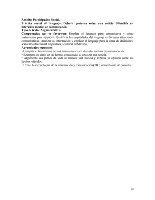 Ámbito: Participación Social.
Práctica social del lenguaje: Debatir posturas sobre una noticia difundida en
diferentes medios de comunicación.
Tipo de texto: Argumentativo.
Competencias que se favorecen: Emplear el lenguaje para comunicarse y como
instrumento para aprender. Identificar las propiedades del lenguaje en diversas situaciones
comunicativas. Analizar la información y emplear el lenguaje para la toma de decisiones.
Valorar la diversidad lingüística y cultural de México.
Aprendizajes esperados:
• Compara el tratamiento de una misma noticia en distintos medios de comunicación.
• Recupera los datos de las fuentes consultadas al analizar una noticia.
• Argumenta sus puntos de vista al analizar una noticia y expresa su opinión sobre los
hechos referidos.
• Utiliza las tecnologías de la información y comunicación (TIC) como fuente de consulta.
49
 