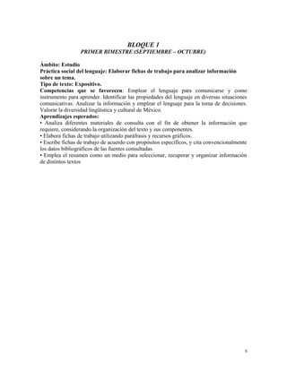 BLOQUE 1
PRIMER BIMESTRE (SEPTIEMBRE – OCTUBRE)
Ámbito: Estudio
Práctica social del lenguaje: Elaborar fichas de trabajo para analizar información
sobre un tema.
Tipo de texto: Expositivo.
Competencias que se favorecen: Emplear el lenguaje para comunicarse y como
instrumento para aprender. Identificar las propiedades del lenguaje en diversas situaciones
comunicativas. Analizar la información y emplear el lenguaje para la toma de decisiones.
Valorar la diversidad lingüística y cultural de México.
Aprendizajes esperados:
• Analiza diferentes materiales de consulta con el fin de obtener la información que
requiere, considerando la organización del texto y sus componentes.
• Elabora fichas de trabajo utilizando paráfrasis y recursos gráficos.
• Escribe fichas de trabajo de acuerdo con propósitos específicos, y cita convencionalmente
los datos bibliográficos de las fuentes consultadas.
• Emplea el resumen como un medio para seleccionar, recuperar y organizar información
de distintos textos
5
 