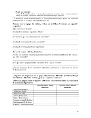 1. ¡Paren las prensas!
Formas de destacar las noticias en los periódicos: ubicación en primera plana o secciones interiores,
número de columnas, comentarios editoriales, caricaturas o reportajes especiales.
Los periódicos tienen diferentes formas de hacer destacar una noticia. Basta con observarlo
para saber cuál es la noticia más importante del día.
Reunido con tu equipo de trabajo, revisen un periódico. Contesten las siguientes
preguntas:
¿Qué periódico revisaron? ____________________________________________________
¿Cuál es la noticia más importante del día?
_________________________________________________________________________
¿Cómo saben que esa es la noticia más importante?
_________________________________________________________________________
¿Cuál es la noticia deportiva más importante?
_________________________________________________________________________
¿Cuál es la noticia cultural más importante?
_________________________________________________________________________
Revisen la sección editorial. Contesten:
¿Cuáles son los temas o noticias que se abordan en los comentarios editoriales del periódico
que están revisando?
_________________________________________________________________________
¿Con qué temas se relacionan las caricaturas de la sección editorial?
_________________________________________________________________________
¿Por qué la mayoría de los comentarios editoriales y caricaturas se relacionan con noticias
de días anteriores?
_________________________________________________________________________
Compartan sus respuestas con el grupo. Observen que diferentes periódicos otorgan
importancia a diferentes noticias, ¿por qué creen que ocurre eso?
En trabajo grupal, llenen la siguiente tabla sobre las diferencias entre la presentación
de noticias en el periódico:
Cuando la noticia es muy
importante
Cuando la noticia es menos
importante
Plana en que aparece
Tamaño del titular
Cantidad de fotos
Tamaño de las fotos
Número de columnas
Comentarios que le dedican
Caricaturas que le dedican
Reportajes complementarios
50
 