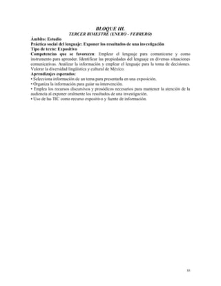 BLOQUE III.
TERCER BIMESTRE (ENERO - FEBRERO)
Ámbito: Estudio
Práctica social del lenguaje: Exponer los resultados de una investigación
Tipo de texto: Expositivo
Competencias que se favorecen: Emplear el lenguaje para comunicarse y como
instrumento para aprender. Identificar las propiedades del lenguaje en diversas situaciones
comunicativas. Analizar la información y emplear el lenguaje para la toma de decisiones.
Valorar la diversidad lingüística y cultural de México.
Aprendizajes esperados:
• Selecciona información de un tema para presentarla en una exposición.
• Organiza la información para guiar su intervención.
• Emplea los recursos discursivos y prosódicos necesarios para mantener la atención de la
audiencia al exponer oralmente los resultados de una investigación.
• Uso de las TIC como recurso expositivo y fuente de información.
51
 