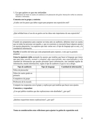 1. Lo que quiero es que me entiendan
Importancia de tomar en cuenta a la audiencia en la planeación del guión. Interacción verbal en contextos
formales e informales.
Comenta con tu grupo y contesta:
¿Cuáles son los pasos que debes seguir para preparar una exposición oral?
_________________________________________________________________________
_________________________________________________________________________
_________________________________________________________________________
¿Qué utilidad tiene el uso de un guión con las ideas más importantes de una exposición?
_________________________________________________________________________
_________________________________________________________________________
Cuando nos preparamos para exponer un tema ante un auditorio, debemos tener en cuenta
que no todas las personas son iguales, y que en ocasiones es necesario hacer algunos ajustes
en nuestra planeación. Los aspectos que más varían son: el tipo de lenguaje que se usa, y la
cantidad de información.
Escribe el nombre del tema que estás preparando para exponer, o uno que te gustaría
preparar: _________________________________________________________________
Llena la siguiente tabla anotando los ajustes que tendrías que hacer al lenguaje que tienes
que usar (muy sencillo, normal o coloquial, algo especializado, muy especializado), y a la
cantidad de información que puedes presentar (poca información, una cantidad regular de
información, mucha información), según el tipo de auditorio al que te vas a dirigir.
Tipo de auditorio Tipo de lenguaje Cantidad de información
Niños de preescolar
Niños de cuarto grado en
primaria
Compañeros de grupo
Profesores de la escuela
Comparte tus respuestas con el grupo y explica por qué tendrías que hacer esos ajustes.
Comenten y respondan:
¿Con qué público tendrías que dar explicaciones más detalladas?, ¿por qué?
_________________________________________________________________________
_________________________________________________________________________
¿Quiénes requerirían menos explicaciones?, ¿por qué?
_________________________________________________________________________
_________________________________________________________________________
Toma en consideración estas reflexiones para ajustar tu guión de exposición oral.
52
 
