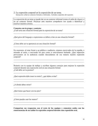 2. La expresión corporal en la exposición de un tema.
Interacción verbal en contextos formales e informales. Actitudes corporales del expositor.
La exposición de un tema se puede dar en un contexto informal (como el salón de clases), o
en un contexto formal. Practicar ante nuestros compañeros nos ayuda a identificar y
resolver nuestros errores.
Comenta con tu grupo y contesta:
¿Cuál sería una situación formal para la exposición de un tema?
_________________________________________________________________________
¿Qué giros del lenguaje o expresiones se deben evitar en una situación formal?
_________________________________________________________________________
¿Cómo debe ser tu apariencia en una situación formal?
_________________________________________________________________________
En ocasiones, al estar frente a un público o auditorio, estamos encorvados de la espalda, o
mirando al suelo, o moviendo los pies como si estuviéramos bailando. ¿Qué impresión
provocamos en la audiencia cuando descuidamos de esa manera nuestra expresión
corporal?
_________________________________________________________________________
_________________________________________________________________________
Reúnete con tu equipo de trabajo y escriban algunos consejos para mejorar la expresión
corporal durante una exposición oral en una situación formal.
¿Cuál debe ser tu postura?
_________________________________________________________________________
¿Qué expresión debe tener tu rostro?, ¿qué debes evitar?
_________________________________________________________________________
_________________________________________________________________________
¿A dónde debes mirar?
_________________________________________________________________________
¿Qué tienes que hacer con tus pies?
_________________________________________________________________________
_________________________________________________________________________
¿Cómo puedes usar las manos?
_________________________________________________________________________
_________________________________________________________________________
Compartan sus respuestas con el resto de los equipos y comenten cuáles son las
consecuencias de no cuidar la expresión corporal durante una exposición oral.
53
 